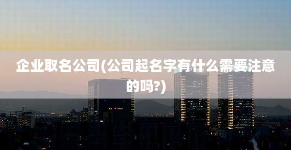 企业取名公司(公司起名字有什么需要注意的吗?)