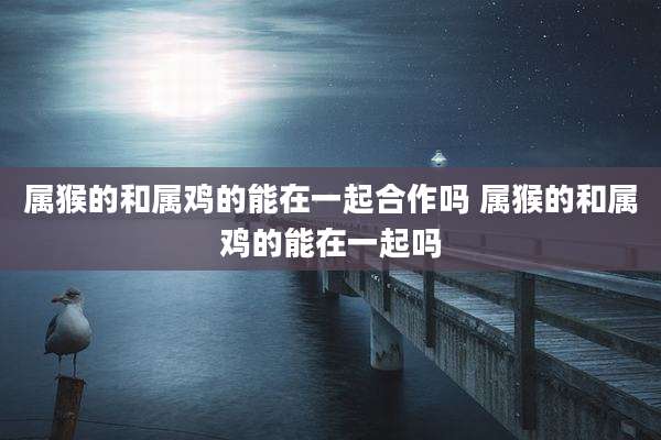 属猴的和属鸡的能在一起合作吗 属猴的和属鸡的能在一起吗