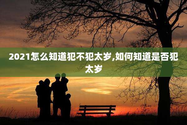 2021怎么知道犯不犯太岁,如何知道是否犯太岁