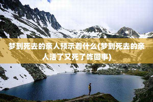 梦到死去的亲人预示着什么(梦到死去的亲人活了又死了咋回事)