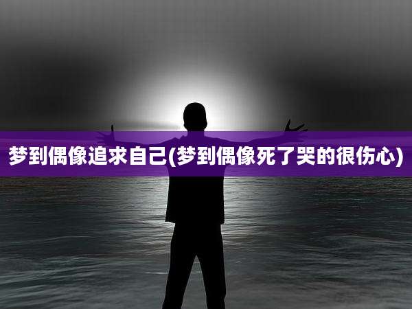 梦到偶像追求自己(梦到偶像死了哭的很伤心)