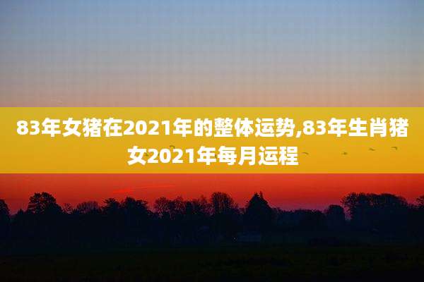 83年女猪在2021年的整体运势,83年生肖猪女2021年每月运程