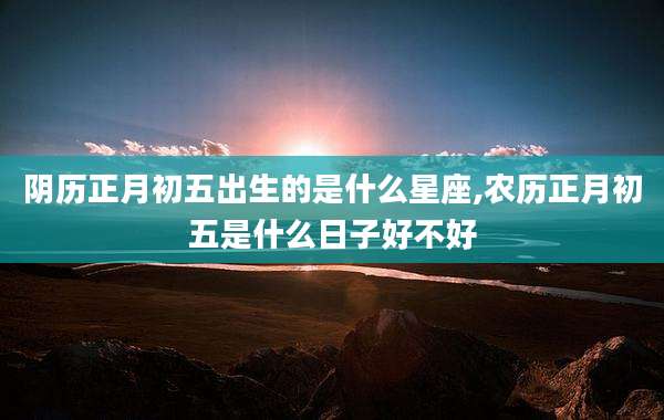 阴历正月初五出生的是什么星座,农历正月初五是什么日子好不好