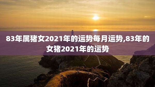 83年属猪女2021年的运势每月运势,83年的女猪2021年的运势