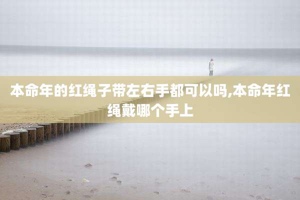本命年的红绳子带左右手都可以吗,本命年红绳戴哪个手上