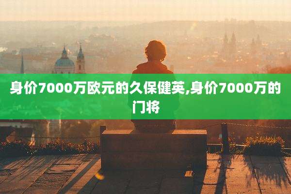 身价7000万欧元的久保健英,身价7000万的门将