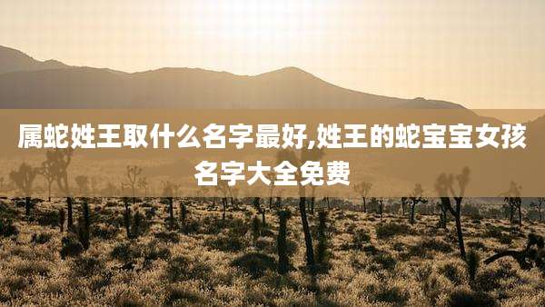属蛇姓王取什么名字最好,姓王的蛇宝宝女孩名字大全免费
