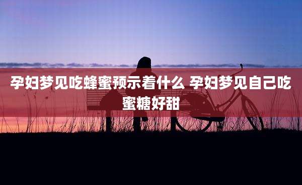 孕妇梦见吃蜂蜜预示着什么 孕妇梦见自己吃蜜糖好甜