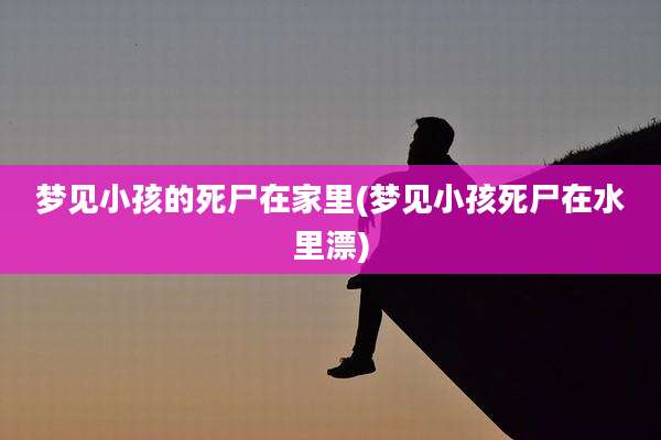 梦见小孩的死尸在家里(梦见小孩死尸在水里漂)