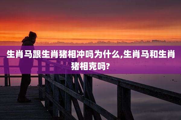 生肖马跟生肖猪相冲吗为什么,生肖马和生肖猪相克吗?