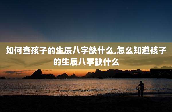 如何查孩子的生辰八字缺什么,怎么知道孩子的生辰八字缺什么