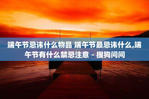 端午节忌讳什么物品 端午节最忌讳什么,端午节有什么禁忌注意 - 搜狗问问
