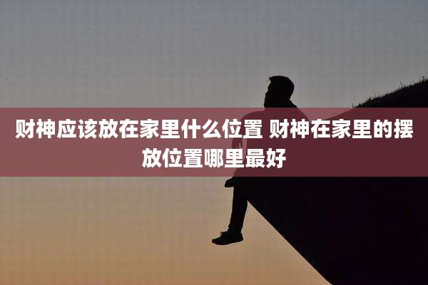 财神应该放在家里什么位置 财神在家里的摆放位置哪里最好