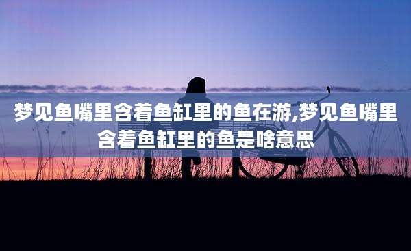 梦见鱼嘴里含着鱼缸里的鱼在游,梦见鱼嘴里含着鱼缸里的鱼是啥意思