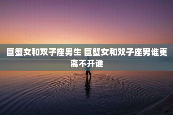 巨蟹女和双子座男生 巨蟹女和双子座男谁更离不开谁