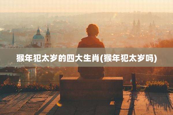 猴年犯太岁的四大生肖(猴年犯太岁吗)