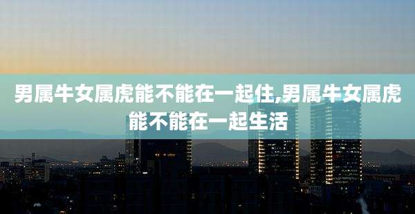 男属牛女属虎能不能在一起住,男属牛女属虎能不能在一起生活