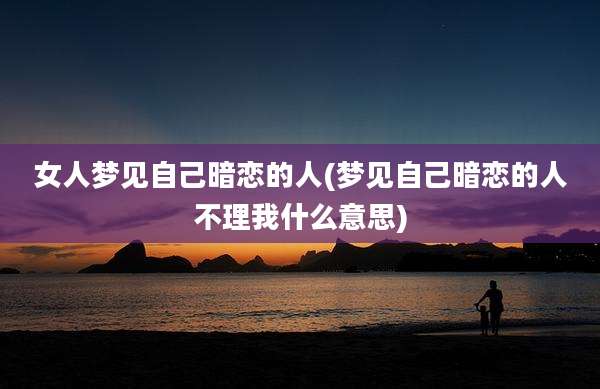 女人梦见自己暗恋的人(梦见自己暗恋的人不理我什么意思)