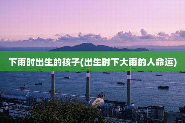 下雨时出生的孩子(出生时下大雨的人命运)