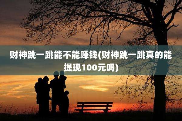财神跳一跳能不能赚钱(财神跳一跳真的能提现100元吗)