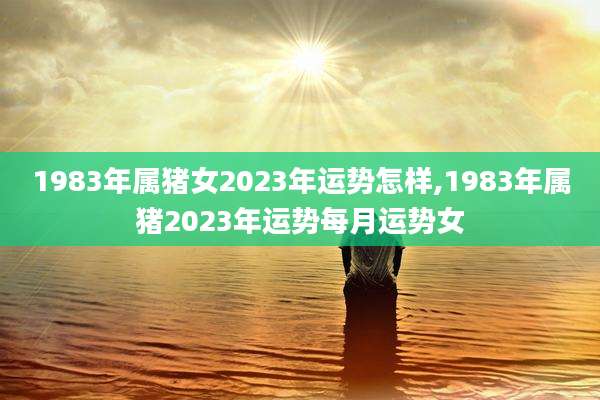 1983年属猪女2023年运势怎样,1983年属猪2023年运势每月运势女