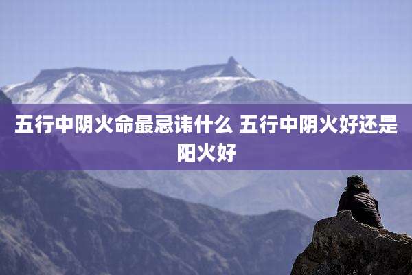 五行中阴火命最忌讳什么 五行中阴火好还是阳火好