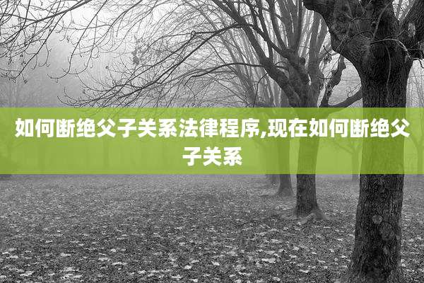 如何断绝父子关系法律程序,现在如何断绝父子关系