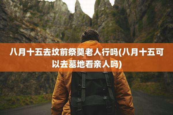 八月十五去坟前祭奠老人行吗(八月十五可以去墓地看亲人吗)