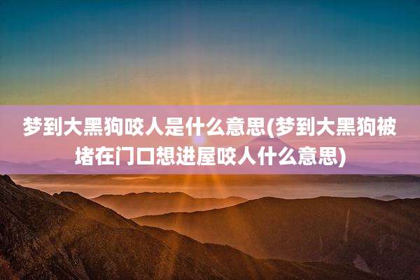 梦到大黑狗咬人是什么意思(梦到大黑狗被堵在门口想进屋咬人什么意思)