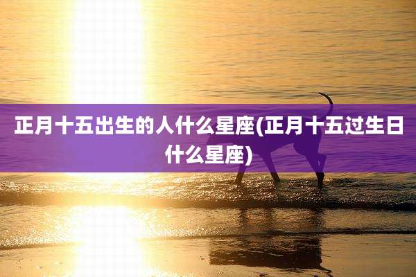 正月十五出生的人什么星座(正月十五过生日什么星座)