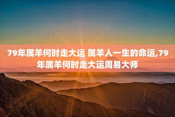 79年属羊何时走大运 属羊人一生的命运,79年属羊何时走大运周易大师