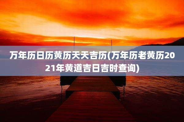 万年历日历黄历天天吉历(万年历老黄历2021年黄道吉日吉时查询)