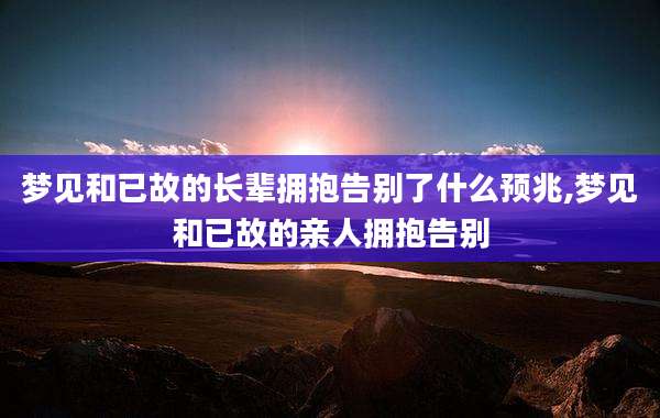 梦见和已故的长辈拥抱告别了什么预兆,梦见和已故的亲人拥抱告别