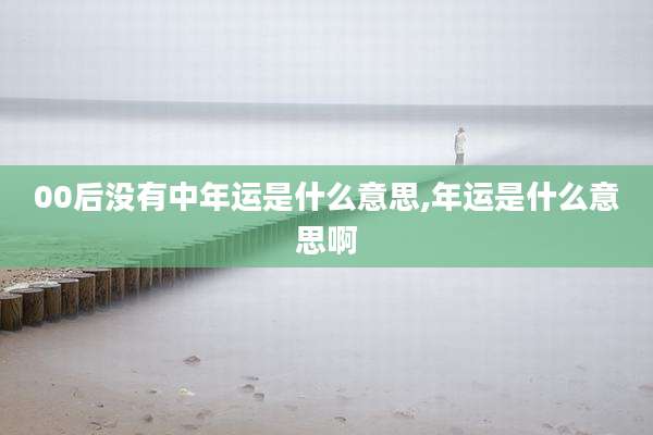 00后没有中年运是什么意思,年运是什么意思啊