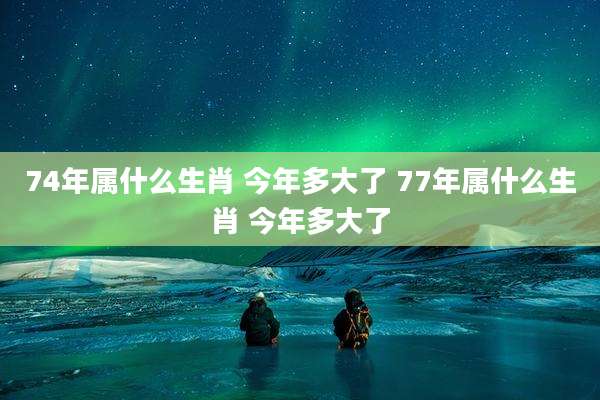 74年属什么生肖 今年多大了 77年属什么生肖 今年多大了