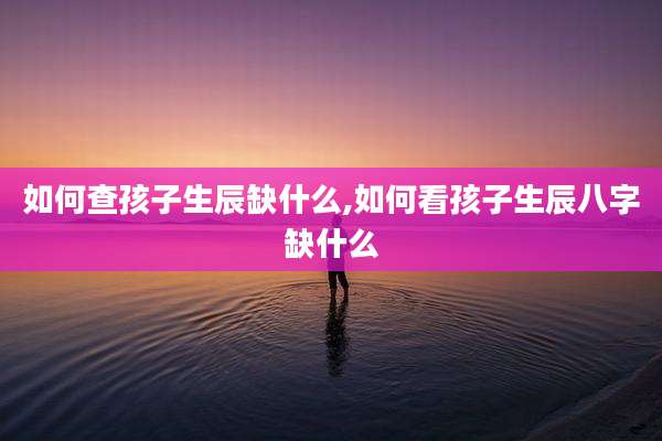 如何查孩子生辰缺什么,如何看孩子生辰八字缺什么