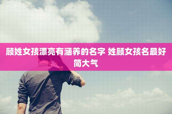 顾姓女孩漂亮有涵养的名字 姓顾女孩名最好简大气