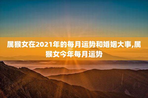 属猴女在2021年的每月运势和婚姻大事,属猴女今年每月运势
