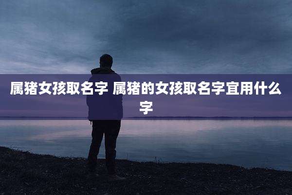 属猪女孩取名字 属猪的女孩取名字宜用什么字