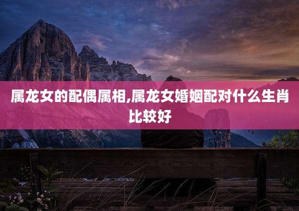 属龙女的配偶属相,属龙女婚姻配对什么生肖比较好