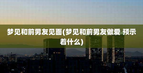 梦见和前男友见面(梦见和前男友*** 预示着什么)