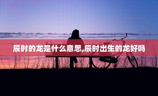辰时的龙是什么意思,辰时出生的龙好吗