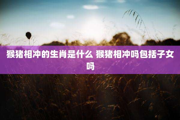 猴猪相冲的生肖是什么 猴猪相冲吗包括子女吗