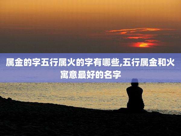 属金的字五行属火的字有哪些,五行属金和火寓意最好的名字