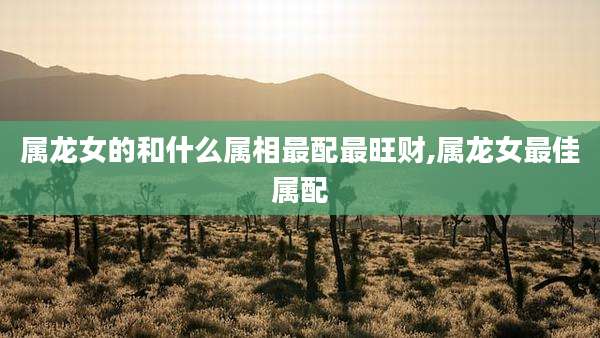属龙女的和什么属相最配最旺财,属龙女最佳属配
