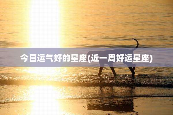 今日运气好的星座(近一周好运星座)