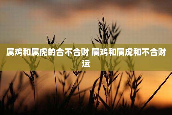 属鸡和属虎的合不合财 属鸡和属虎和不合财运