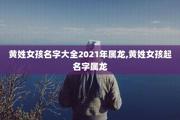 黄姓女孩名字大全2021年属龙,黄姓女孩起名字属龙