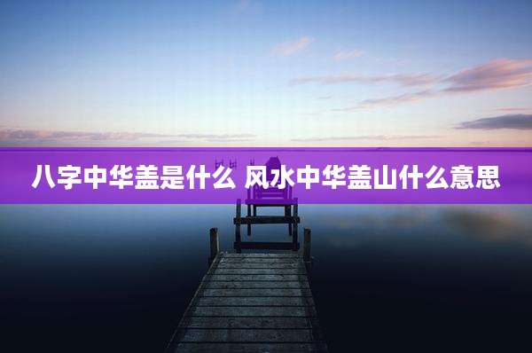 八字中华盖是什么 风水中华盖山什么意思