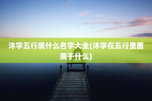 沐字五行属什么名字大全(沐字在五行里面属于什么)
